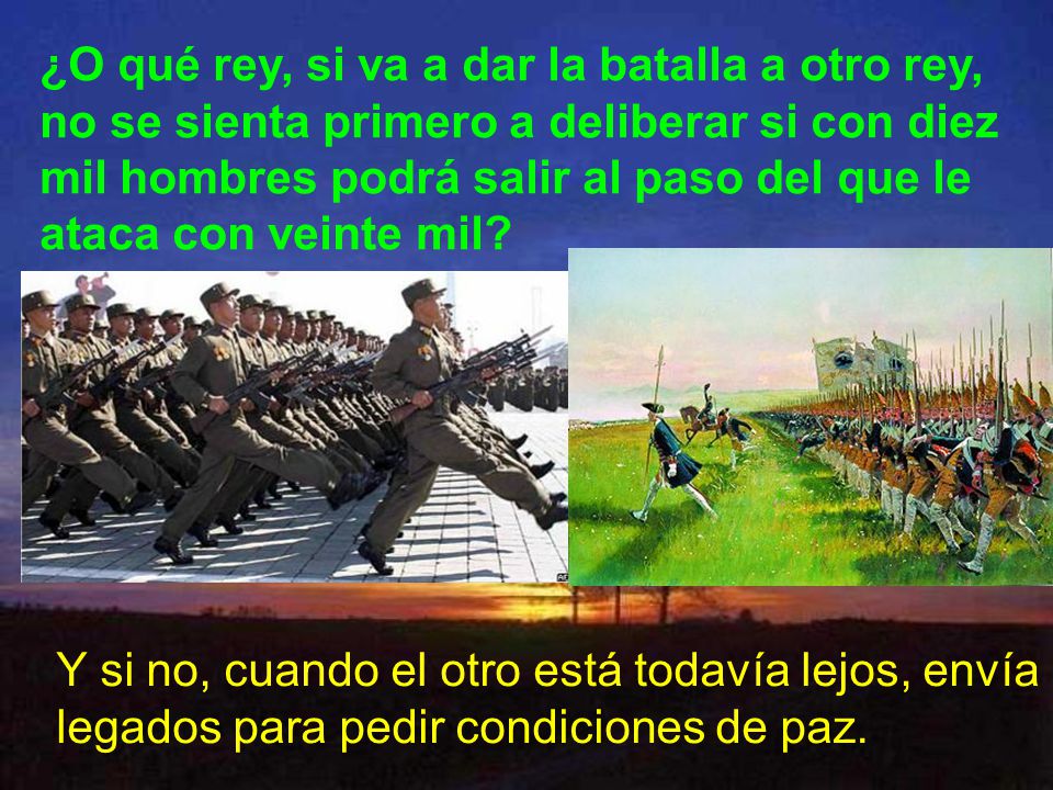 ¿O qué rey, si va a dar la batalla a otro rey, no se sienta primero a deliberar si con diez mil hombres podrá salir al paso del que le ataca con veinte mil