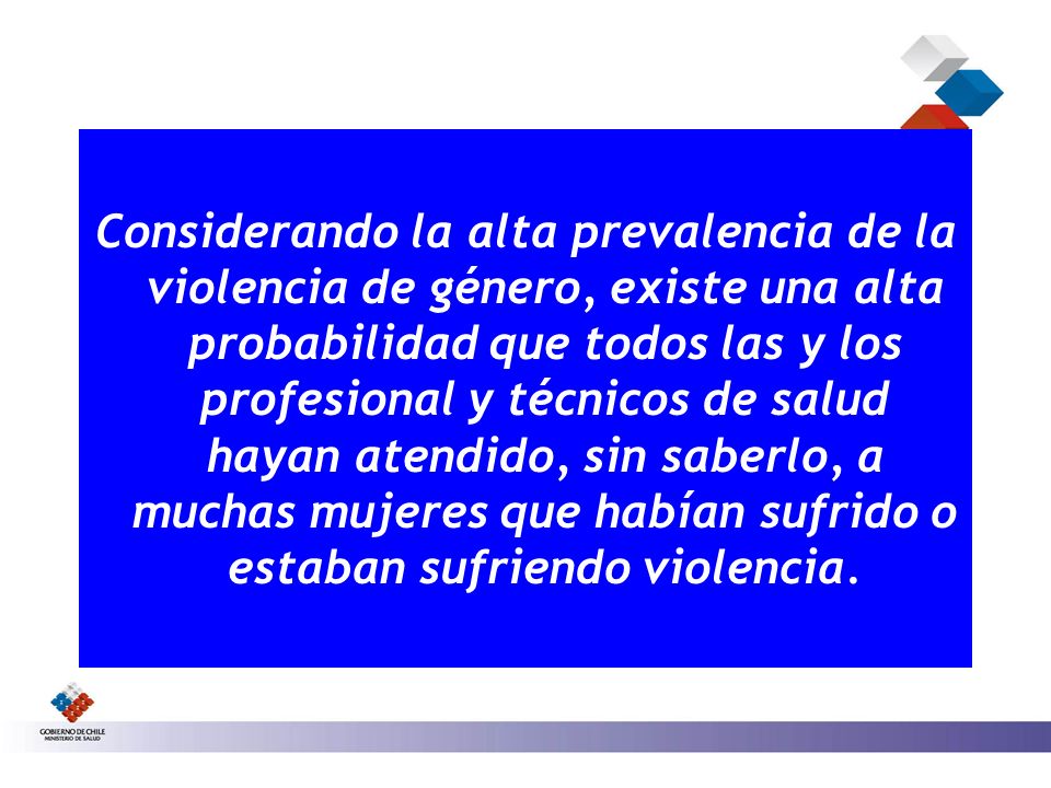Considerando la alta prevalencia de la violencia de género, existe una alta probabilidad que todos las y los profesional y técnicos de salud hayan atendido, sin saberlo, a muchas mujeres que habían sufrido o estaban sufriendo violencia.