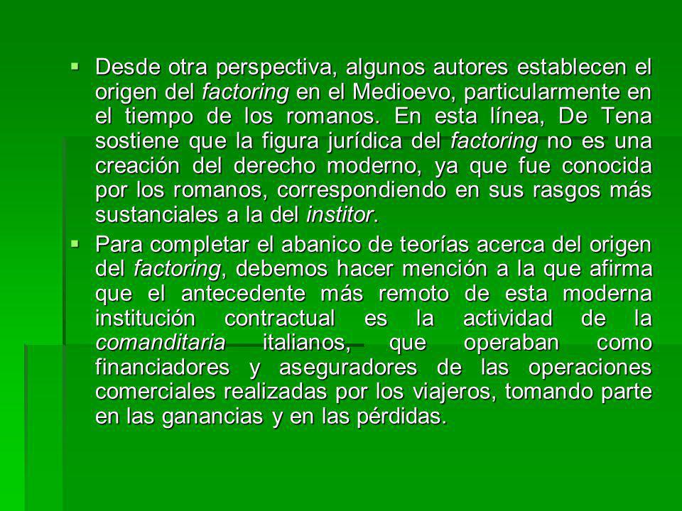 Desde otra perspectiva, algunos autores establecen el origen del factoring en el Medioevo, particularmente en el tiempo de los romanos. En esta línea, De Tena sostiene que la figura jurídica del factoring no es una creación del derecho moderno, ya que fue conocida por los romanos, correspondiendo en sus rasgos más sustanciales a la del institor.