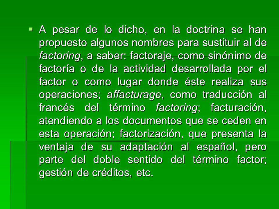 A pesar de lo dicho, en la doctrina se han propuesto algunos nombres para sustituir al de factoring, a saber: factoraje, como sinónimo de factoría o de la actividad desarrollada por el factor o como lugar donde éste realiza sus operaciones; affacturage, como traducción al francés del término factoring; facturación, atendiendo a los documentos que se ceden en esta operación; factorización, que presenta la ventaja de su adaptación al español, pero parte del doble sentido del término factor; gestión de créditos, etc.
