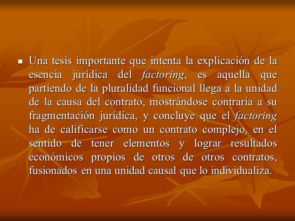 Una tesis importante que intenta la explicación de la esencia jurídica del factoring, es aquella que partiendo de la pluralidad funcional llega a la unidad de la causa del contrato, mostrándose contraria a su fragmentación jurídica, y concluye que el factoring ha de calificarse como un contrato complejo, en el sentido de tener elementos y lograr resultados económicos propios de otros de otros contratos, fusionados en una unidad causal que lo individualiza.