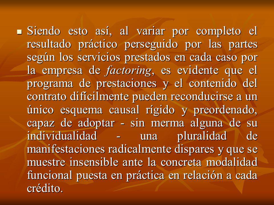 Siendo esto así, al variar por completo el resultado práctico perseguido por las partes según los servicios prestados en cada caso por la empresa de factoring, es evidente que el programa de prestaciones y el contenido del contrato difícilmente pueden reconducirse a un único esquema causal rígido y preordenado, capaz de adoptar - sin merma alguna de su individualidad - una pluralidad de manifestaciones radicalmente dispares y que se muestre insensible ante la concreta modalidad funcional puesta en práctica en relación a cada crédito.