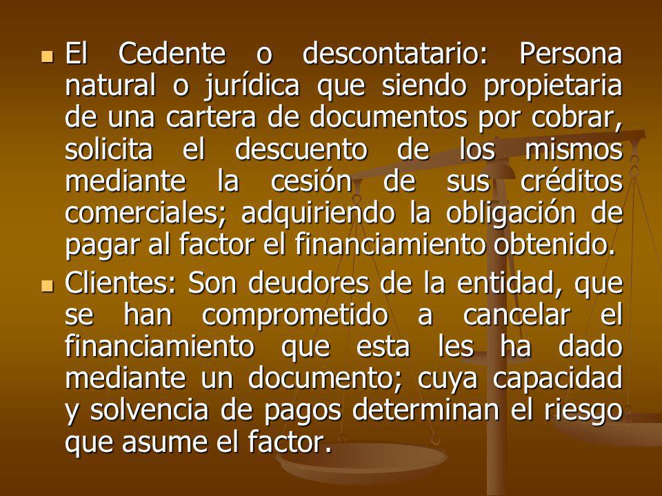 El Cedente o descontatario: Persona natural o jurídica que siendo propietaria de una cartera de documentos por cobrar, solicita el descuento de los mismos mediante la cesión de sus créditos comerciales; adquiriendo la obligación de pagar al factor el financiamiento obtenido.