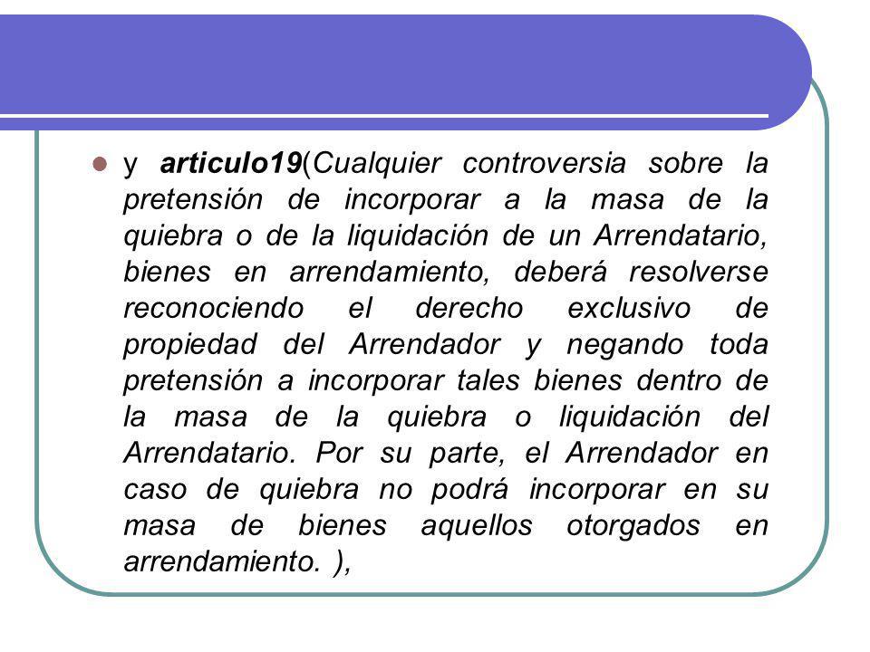 y articulo19(Cualquier controversia sobre la pretensión de incorporar a la masa de la quiebra o de la liquidación de un Arrendatario, bienes en arrendamiento, deberá resolverse reconociendo el derecho exclusivo de propiedad del Arrendador y negando toda pretensión a incorporar tales bienes dentro de la masa de la quiebra o liquidación del Arrendatario.