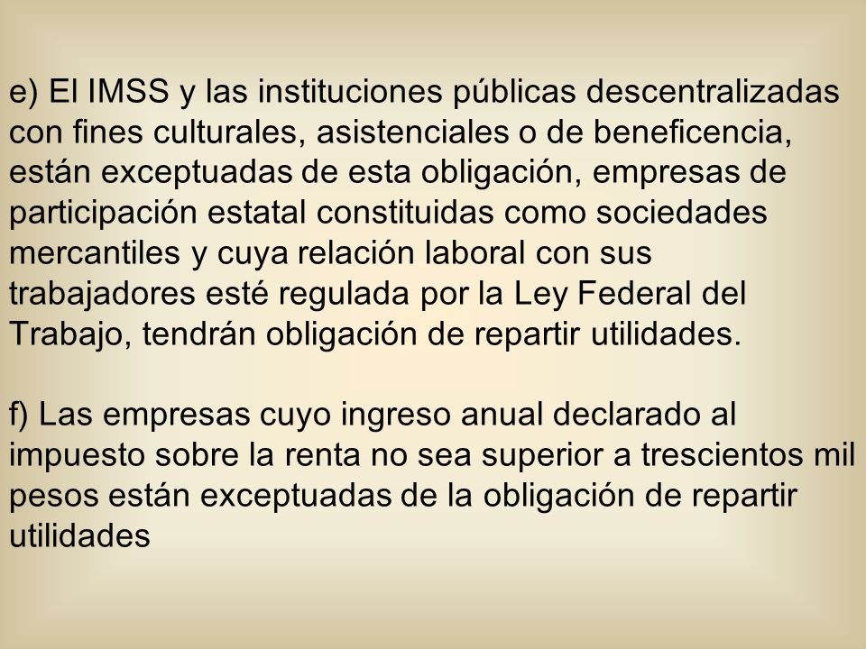 e) El IMSS y las instituciones públicas descentralizadas con fines culturales, asistenciales o de beneficencia, están exceptuadas de esta obligación, empresas de participación estatal constituidas como sociedades mercantiles y cuya relación laboral con sus