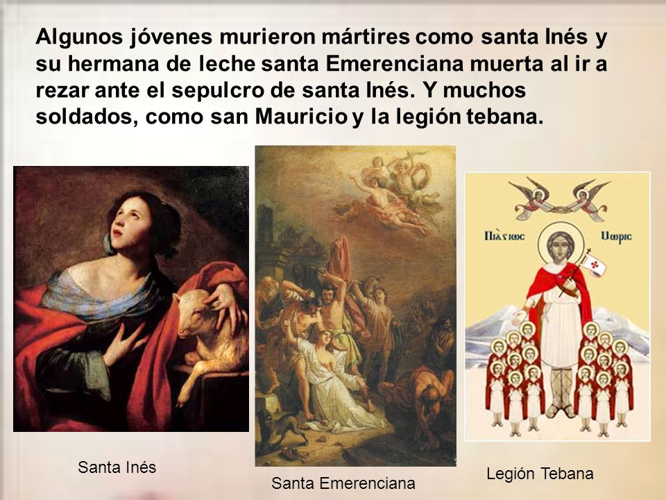 Algunos jóvenes murieron mártires como santa Inés y su hermana de leche santa Emerenciana muerta al ir a rezar ante el sepulcro de santa Inés. Y muchos soldados, como san Mauricio y la legión tebana.
