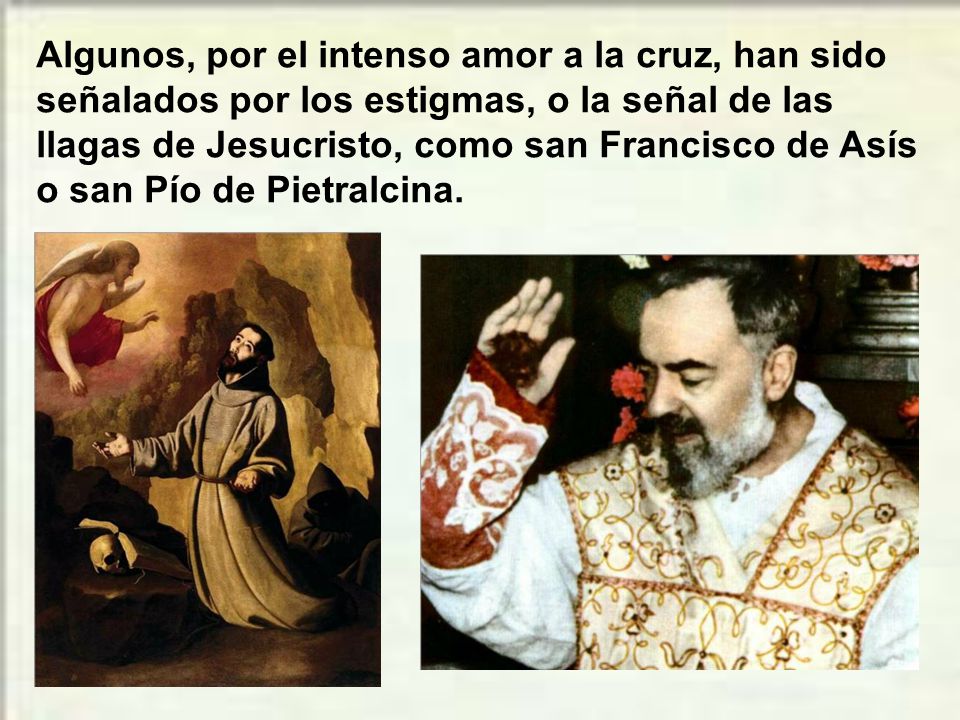 Algunos, por el intenso amor a la cruz, han sido señalados por los estigmas, o la señal de las llagas de Jesucristo, como san Francisco de Asís o san Pío de Pietralcina.