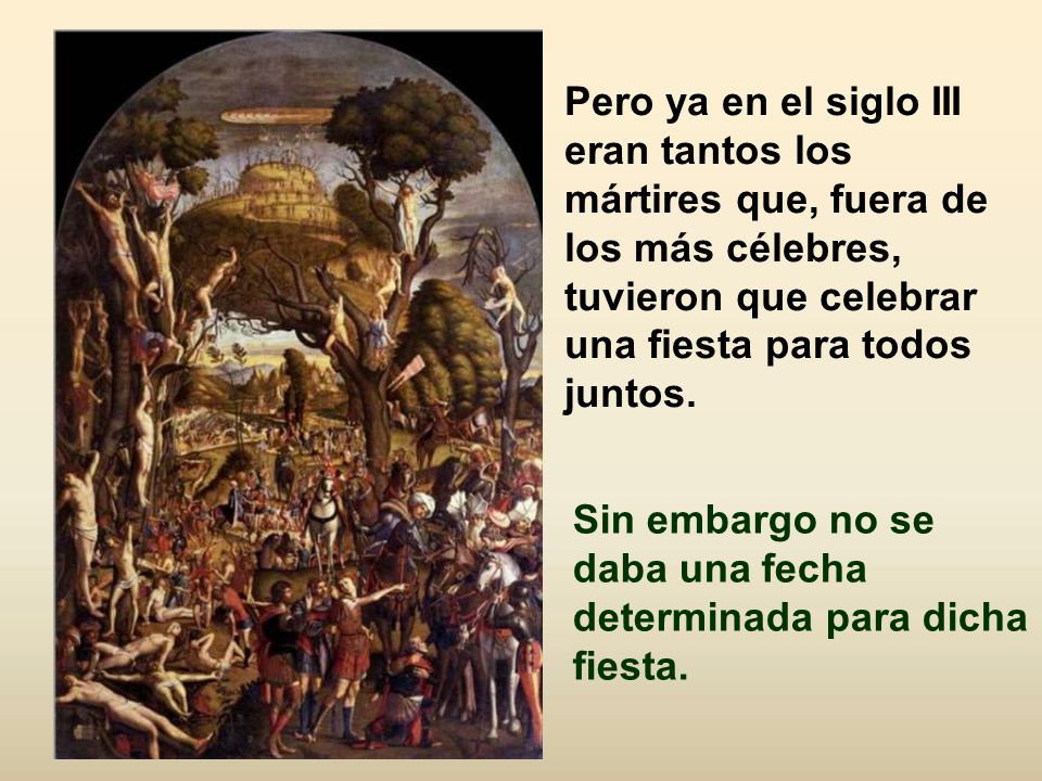 Pero ya en el siglo III eran tantos los mártires que, fuera de los más célebres, tuvieron que celebrar una fiesta para todos juntos.