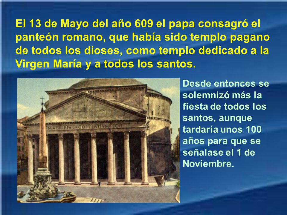 El 13 de Mayo del año 609 el papa consagró el panteón romano, que había sido templo pagano de todos los dioses, como templo dedicado a la Virgen María y a todos los santos.