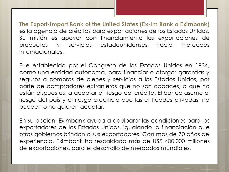 The Export-Import Bank of the United States (Ex-Im Bank o Eximbank) es la agencia de créditos para exportaciones de los Estados Unidos. Su misión es apoyar con financiamiento las exportaciones de productos y servicios estadounidenses hacia mercados internacionales.