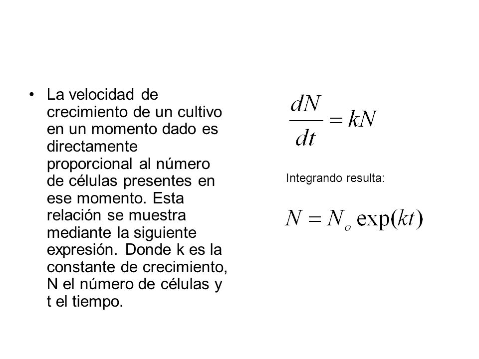 La velocidad de crecimiento de un cultivo en un momento dado es directamente proporcional al número de células presentes en ese momento. Esta relación se muestra mediante la siguiente expresión. Donde k es la constante de crecimiento, N el número de células y t el tiempo.