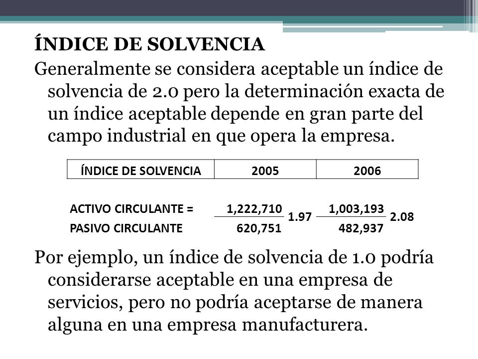 ÍNDICE DE SOLVENCIA Generalmente se considera aceptable un índice de solvencia de 2.0 pero la determinación exacta de un índice aceptable depende en gran parte del campo industrial en que opera la empresa. Por ejemplo, un índice de solvencia de 1.0 podría considerarse aceptable en una empresa de servicios, pero no podría aceptarse de manera alguna en una empresa manufacturera.
