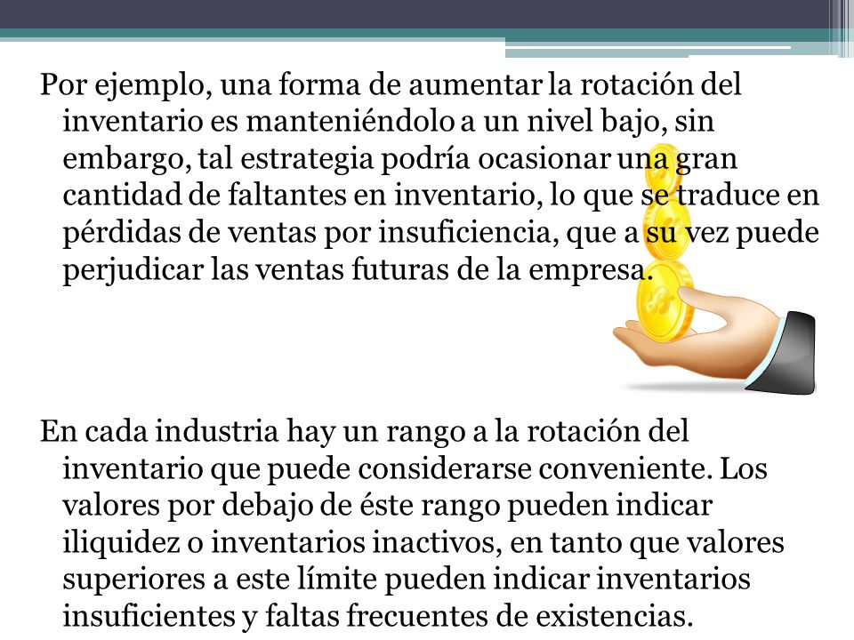 Por ejemplo, una forma de aumentar la rotación del inventario es manteniéndolo a un nivel bajo, sin embargo, tal estrategia podría ocasionar una gran cantidad de faltantes en inventario, lo que se traduce en pérdidas de ventas por insuficiencia, que a su vez puede perjudicar las ventas futuras de la empresa.