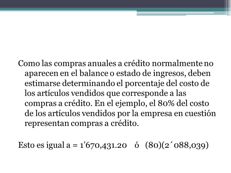 Como las compras anuales a crédito normalmente no aparecen en el balance o estado de ingresos, deben estimarse determinando el porcentaje del costo de los artículos vendidos que corresponde a las compras a crédito. En el ejemplo, el 80% del costo de los artículos vendidos por la empresa en cuestión representan compras a crédito.