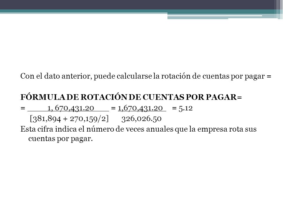 Con el dato anterior, puede calcularse la rotación de cuentas por pagar = FÓRMULA DE ROTACIÓN DE CUENTAS POR PAGAR= = ____1, 670, = 1,670, = 5.12 [381, ,159/2] 326, Esta cifra indica el número de veces anuales que la empresa rota sus cuentas por pagar.
