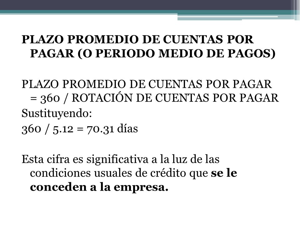 PLAZO PROMEDIO DE CUENTAS POR PAGAR (O PERIODO MEDIO DE PAGOS) PLAZO PROMEDIO DE CUENTAS POR PAGAR = 360 / ROTACIÓN DE CUENTAS POR PAGAR Sustituyendo: 360 / 5.12 = días Esta cifra es significativa a la luz de las condiciones usuales de crédito que se le conceden a la empresa.