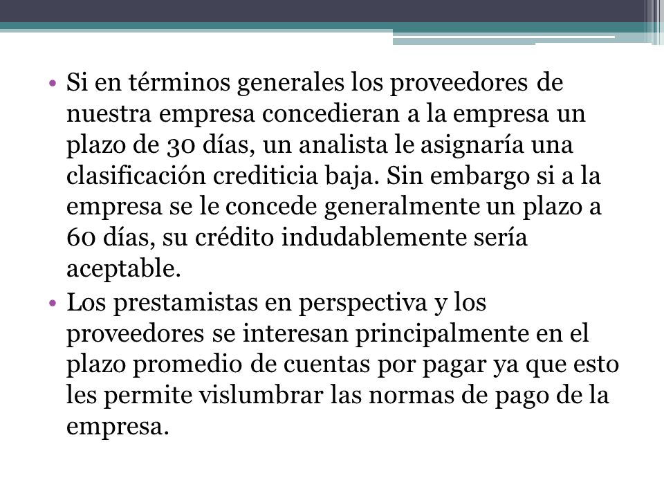 Si en términos generales los proveedores de nuestra empresa concedieran a la empresa un plazo de 30 días, un analista le asignaría una clasificación crediticia baja. Sin embargo si a la empresa se le concede generalmente un plazo a 60 días, su crédito indudablemente sería aceptable.