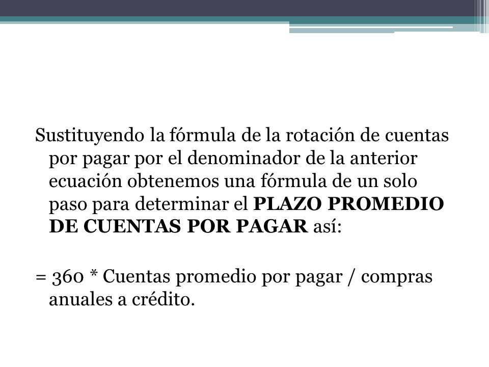 Sustituyendo la fórmula de la rotación de cuentas por pagar por el denominador de la anterior ecuación obtenemos una fórmula de un solo paso para determinar el PLAZO PROMEDIO DE CUENTAS POR PAGAR así: = 360 * Cuentas promedio por pagar / compras anuales a crédito.