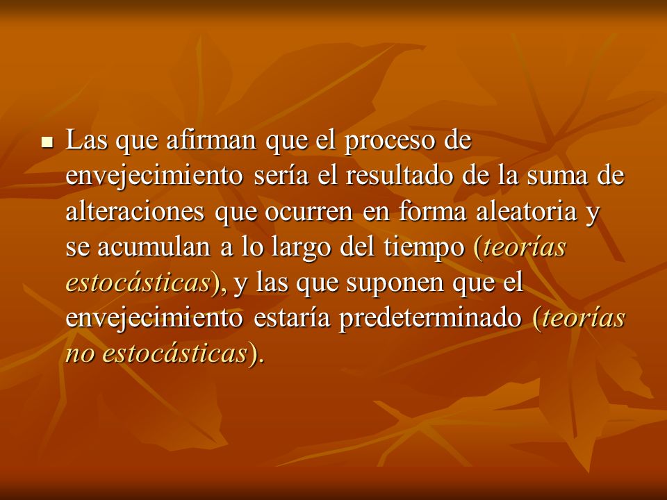 Las que afirman que el proceso de envejecimiento sería el resultado de la suma de alteraciones que ocurren en forma aleatoria y se acumulan a lo largo del tiempo (teorías estocásticas), y las que suponen que el envejecimiento estaría predeterminado (teorías no estocásticas).