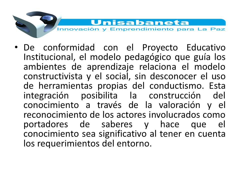 De conformidad con el Proyecto Educativo Institucional, el modelo pedagógico que guía los ambientes de aprendizaje relaciona el modelo constructivista y el social, sin desconocer el uso de herramientas propias del conductismo.