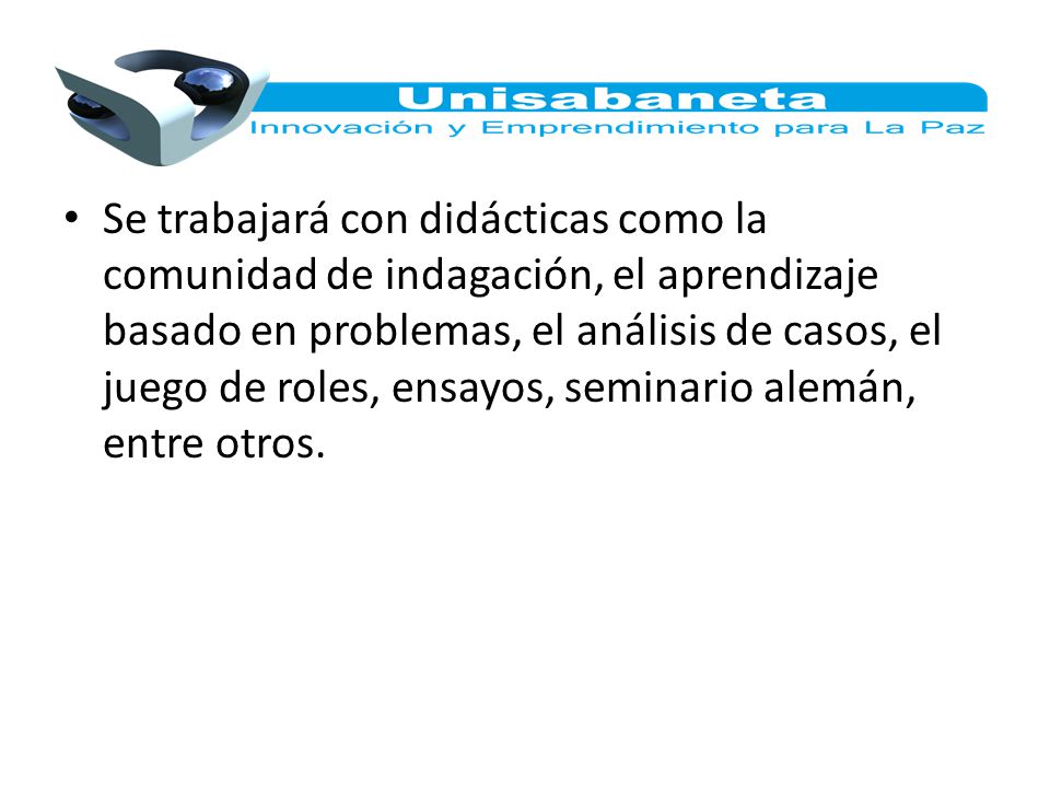 Se trabajará con didácticas como la comunidad de indagación, el aprendizaje basado en problemas, el análisis de casos, el juego de roles, ensayos, seminario alemán, entre otros.