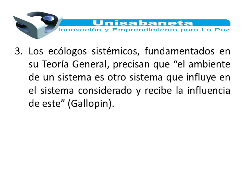 Los ecólogos sistémicos, fundamentados en su Teoría General, precisan que el ambiente de un sistema es otro sistema que influye en el sistema considerado y recibe la influencia de este (Gallopin).
