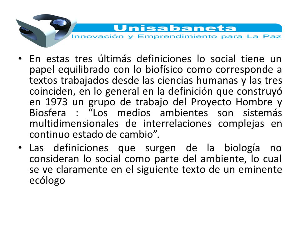 En estas tres últimás definiciones lo social tiene un papel equilibrado con lo biofísico como corresponde a textos trabajados desde las ciencias humanas y las tres coinciden, en lo general en la definición que construyó en 1973 un grupo de trabajo del Proyecto Hombre y Biosfera : Los medios ambientes son sistemás multidimensionales de interrelaciones complejas en continuo estado de cambio .