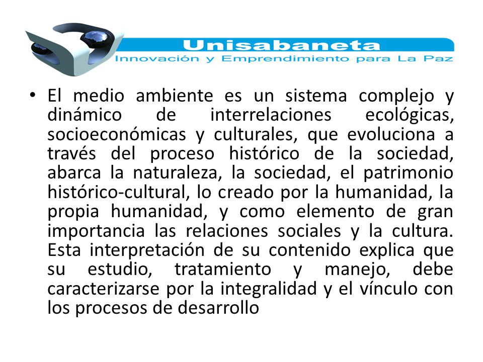 El medio ambiente es un sistema complejo y dinámico de interrelaciones ecológicas, socioeconómicas y culturales, que evoluciona a través del proceso histórico de la sociedad, abarca la naturaleza, la sociedad, el patrimonio histórico-cultural, lo creado por la humanidad, la propia humanidad, y como elemento de gran importancia las relaciones sociales y la cultura.