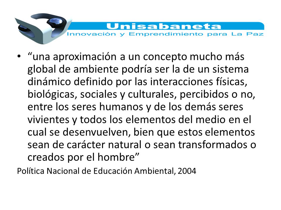 una aproximación a un concepto mucho más global de ambiente podría ser la de un sistema dinámico definido por las interacciones físicas, biológicas, sociales y culturales, percibidos o no, entre los seres humanos y de los demás seres vivientes y todos los elementos del medio en el cual se desenvuelven, bien que estos elementos sean de carácter natural o sean transformados o creados por el hombre