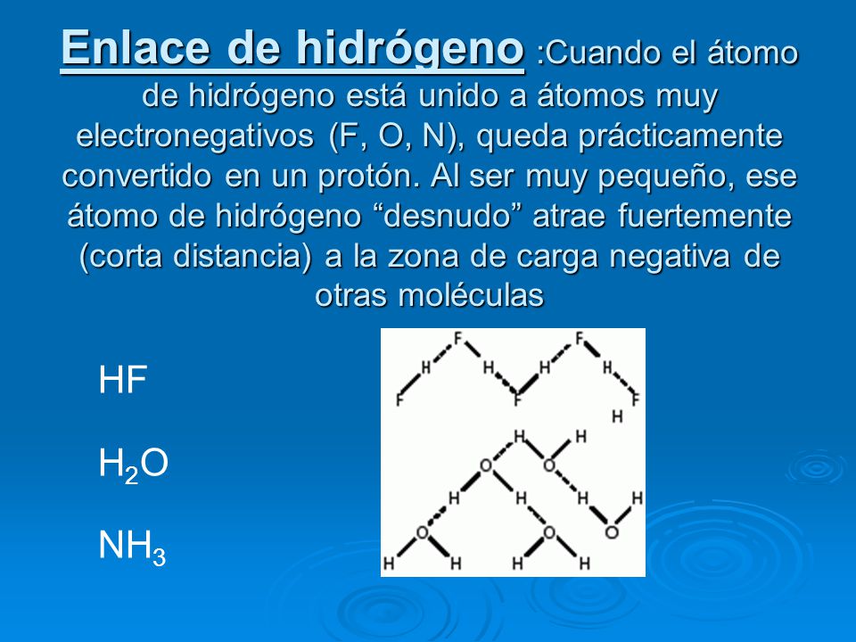 Enlace de hidrógeno :Cuando el átomo de hidrógeno está unido a átomos muy electronegativos (F, O, N), queda prácticamente convertido en un protón. Al ser muy pequeño, ese átomo de hidrógeno desnudo atrae fuertemente (corta distancia) a la zona de carga negativa de otras moléculas
