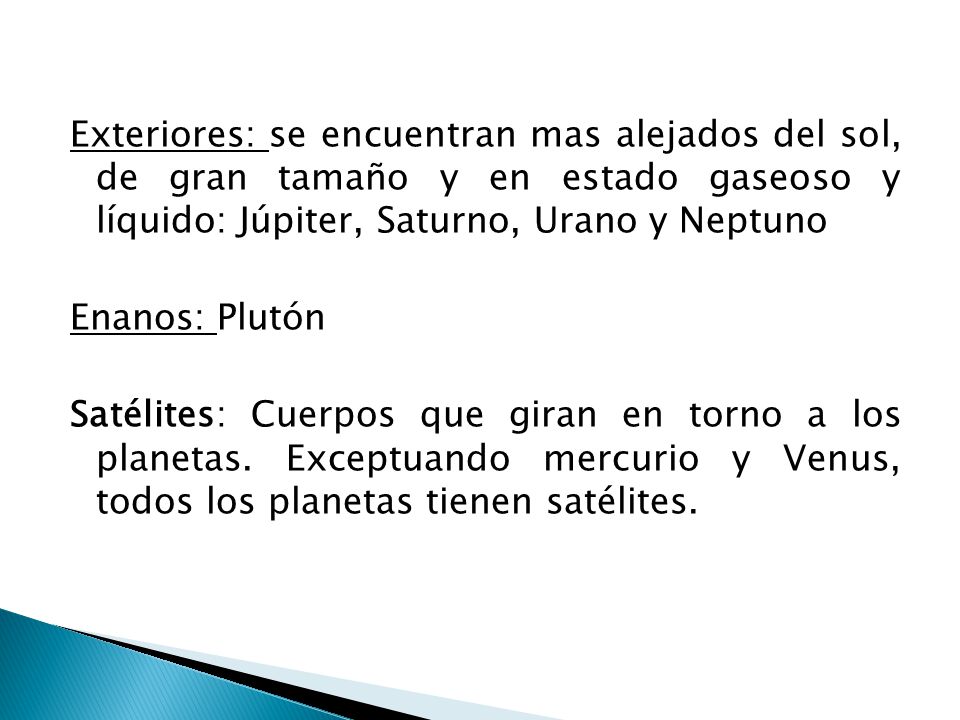 Exteriores: se encuentran mas alejados del sol, de gran tamaño y en estado gaseoso y líquido: Júpiter, Saturno, Urano y Neptuno Enanos: Plutón Satélites: Cuerpos que giran en torno a los planetas.