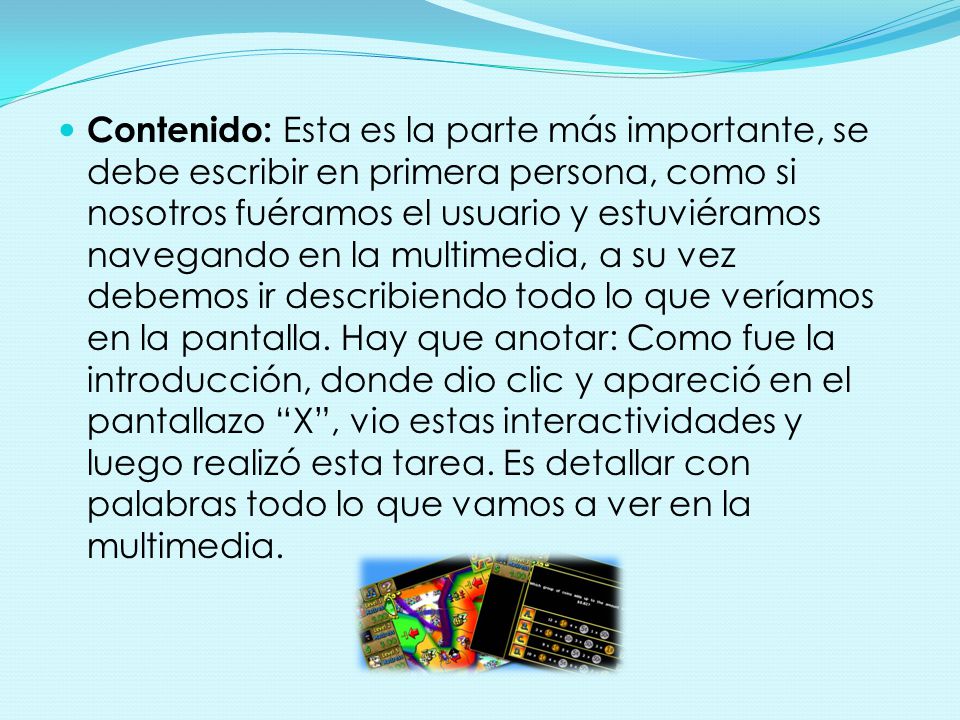 Contenido: Esta es la parte más importante, se debe escribir en primera persona, como si nosotros fuéramos el usuario y estuviéramos navegando en la multimedia, a su vez debemos ir describiendo todo lo que veríamos en la pantalla.