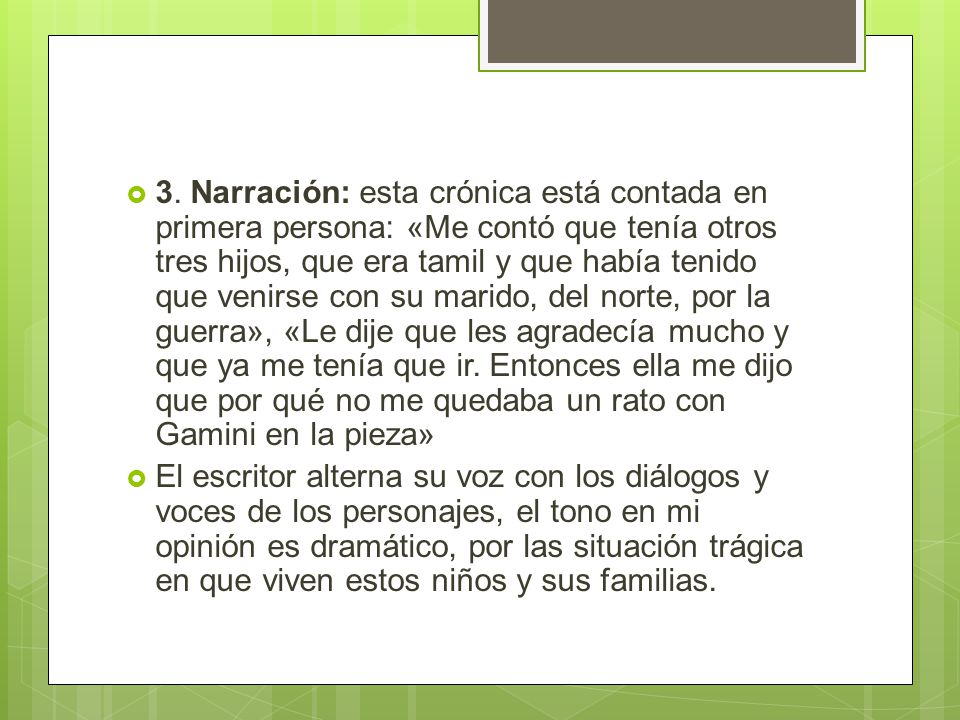 3. Narración: esta crónica está contada en primera persona: «Me contó que tenía otros tres hijos, que era tamil y que había tenido que venirse con su marido, del norte, por la guerra», «Le dije que les agradecía mucho y que ya me tenía que ir. Entonces ella me dijo que por qué no me quedaba un rato con Gamini en la pieza»