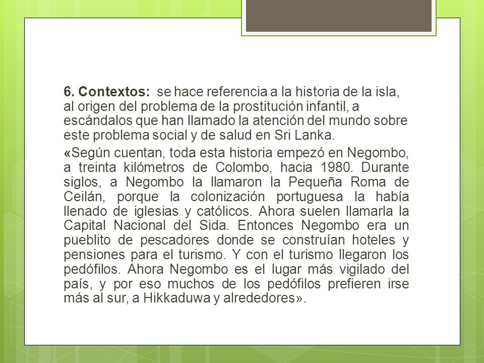 6. Contextos: se hace referencia a la historia de la isla, al origen del problema de la prostitución infantil, a escándalos que han llamado la atención del mundo sobre este problema social y de salud en Sri Lanka.