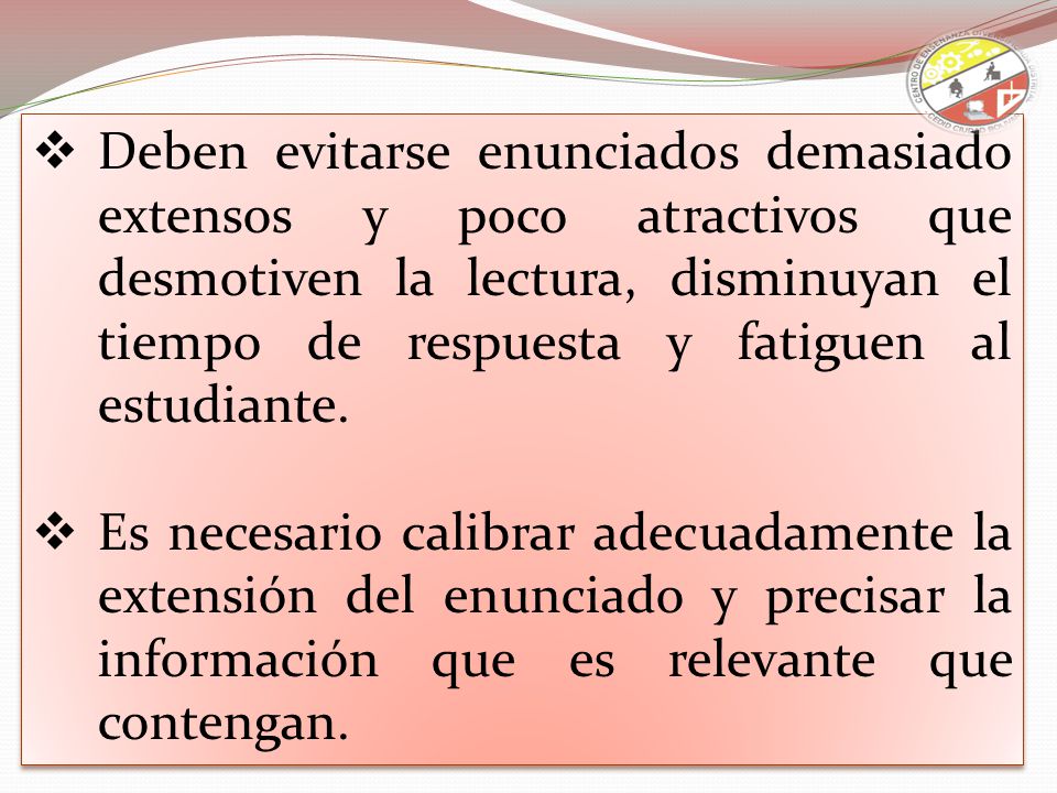 Deben evitarse enunciados demasiado extensos y poco atractivos que desmotiven la lectura, disminuyan el tiempo de respuesta y fatiguen al estudiante.