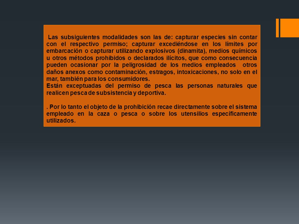 Las subsiguientes modalidades son las de: capturar especies sin contar con el respectivo permiso; capturar excediéndose en los límites por embarcación o capturar utilizando explosivos (dinamita), medios químicos u otros métodos prohibidos o declarados ilícitos, que como consecuencia pueden ocasionar por la peligrosidad de los medios empleados otros daños anexos como contaminación, estragos, intoxicaciones, no solo en el mar, también para los consumidores.