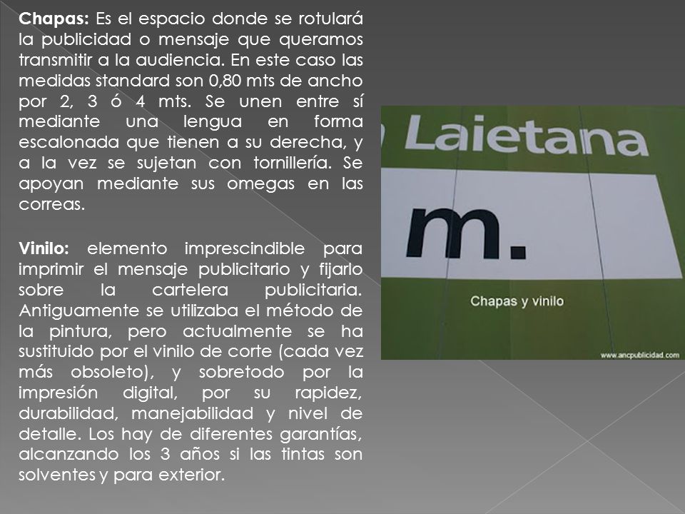 Chapas: Es el espacio donde se rotulará la publicidad o mensaje que queramos transmitir a la audiencia. En este caso las medidas standard son 0,80 mts de ancho por 2, 3 ó 4 mts. Se unen entre sí mediante una lengua en forma escalonada que tienen a su derecha, y a la vez se sujetan con tornillería. Se apoyan mediante sus omegas en las correas.