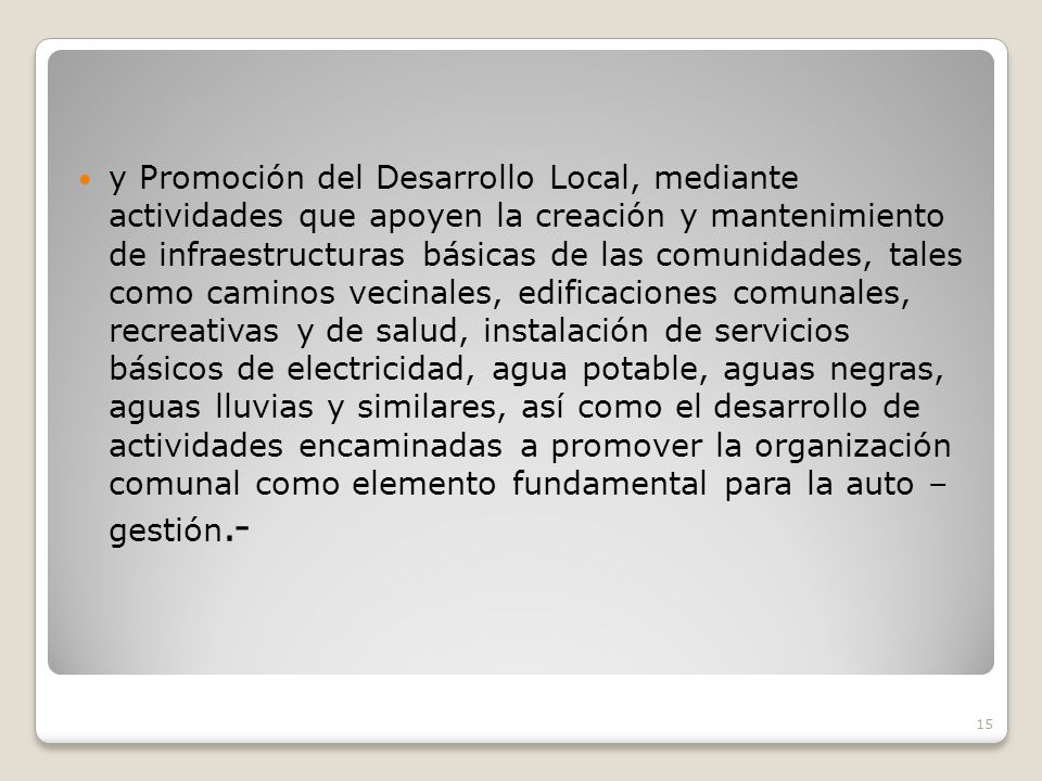 y Promoción del Desarrollo Local, mediante actividades que apoyen la creación y mantenimiento de infraestructuras básicas de las comunidades, tales como caminos vecinales, edificaciones comunales, recreativas y de salud, instalación de servicios básicos de electricidad, agua potable, aguas negras, aguas lluvias y similares, así como el desarrollo de actividades encaminadas a promover la organización comunal como elemento fundamental para la auto – gestión.-
