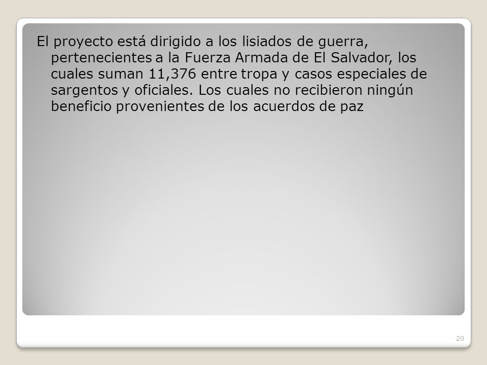 El proyecto está dirigido a los lisiados de guerra, pertenecientes a la Fuerza Armada de El Salvador, los cuales suman 11,376 entre tropa y casos especiales de sargentos y oficiales.