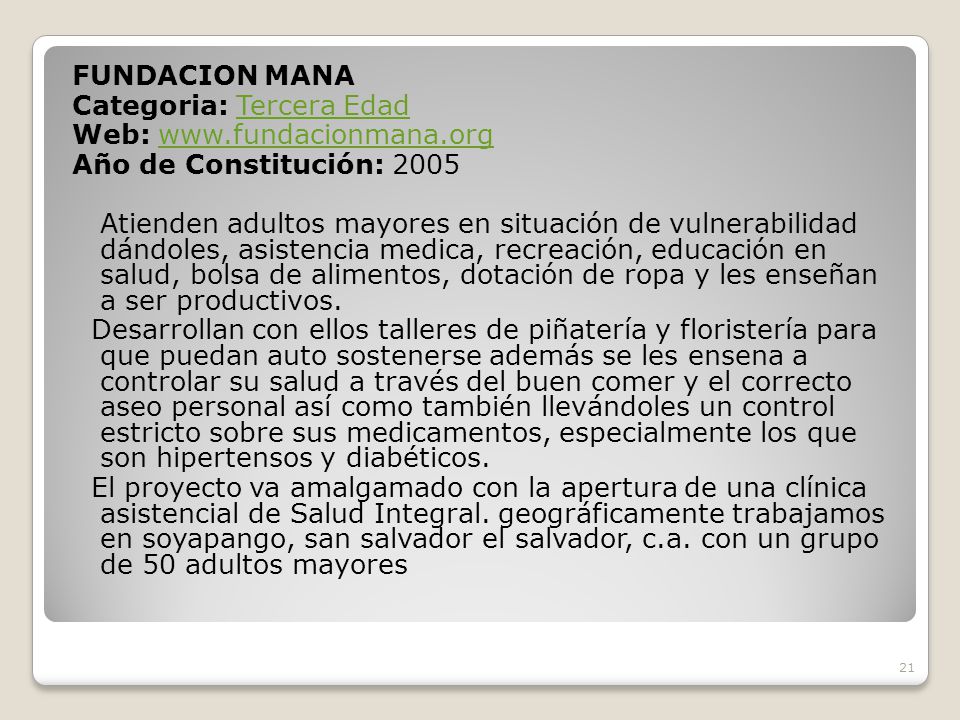 FUNDACION MANA Categoria: Tercera Edad Web:   Año de Constitución: 2005 Atienden adultos mayores en situación de vulnerabilidad dándoles, asistencia medica, recreación, educación en salud, bolsa de alimentos, dotación de ropa y les enseñan a ser productivos.