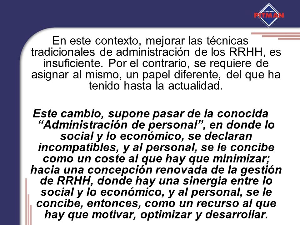 En este contexto, mejorar las técnicas tradicionales de administración de los RRHH, es insuficiente. Por el contrario, se requiere de asignar al mismo, un papel diferente, del que ha tenido hasta la actualidad.