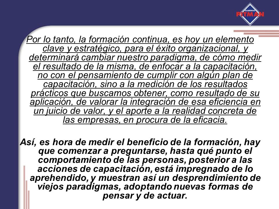 Por lo tanto, la formación continua, es hoy un elemento clave y estratégico, para el éxito organizacional, y determinará cambiar nuestro paradigma, de cómo medir el resultado de la misma, de enfocar a la capacitación, no con el pensamiento de cumplir con algún plan de capacitación, sino a la medición de los resultados prácticos que buscamos obtener, como resultado de su aplicación, de valorar la integración de esa eficiencia en un juicio de valor, y el aporte a la realidad concreta de las empresas, en procura de la eficacia.