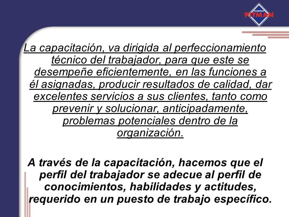 La capacitación, va dirigida al perfeccionamiento técnico del trabajador, para que este se desempeñe eficientemente, en las funciones a él asignadas, producir resultados de calidad, dar excelentes servicios a sus clientes, tanto como prevenir y solucionar, anticipadamente, problemas potenciales dentro de la organización.