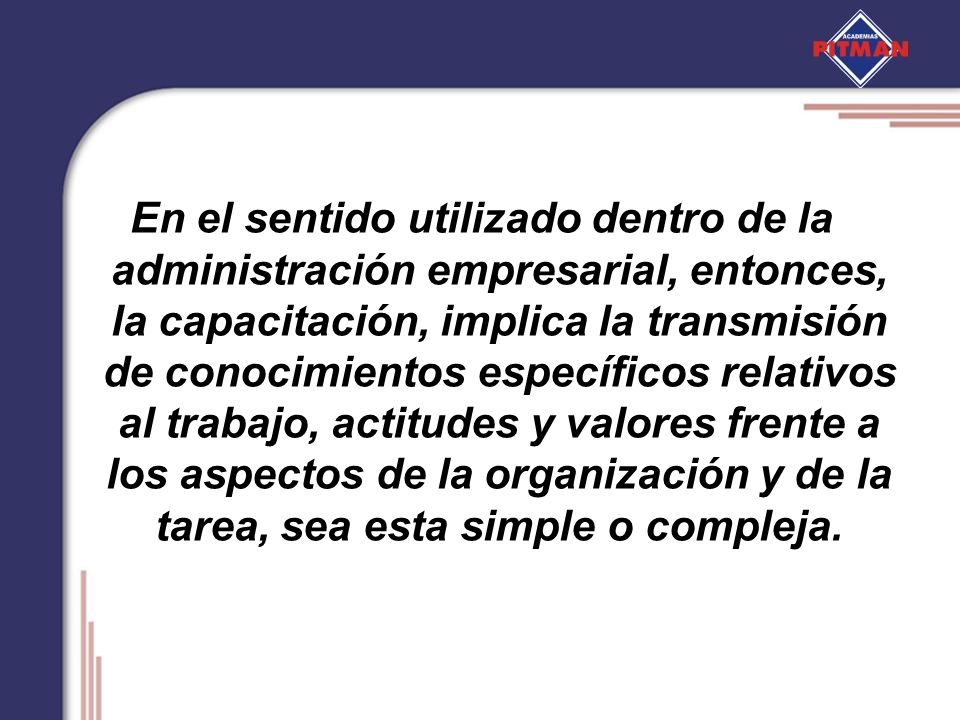 En el sentido utilizado dentro de la administración empresarial, entonces, la capacitación, implica la transmisión de conocimientos específicos relativos al trabajo, actitudes y valores frente a los aspectos de la organización y de la tarea, sea esta simple o compleja.