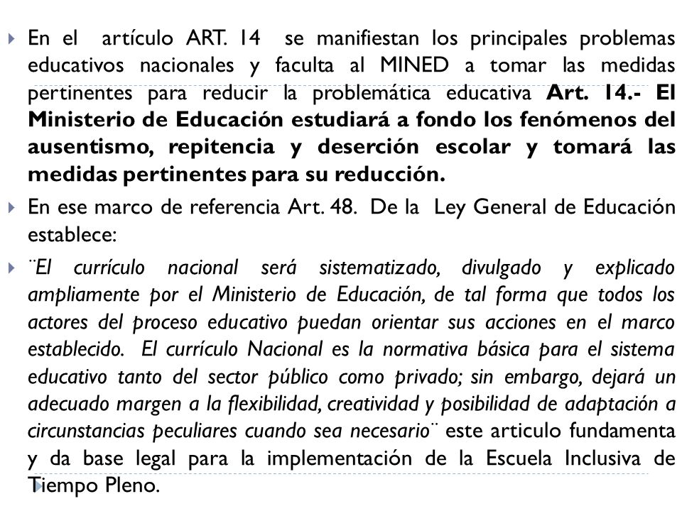 En el artículo ART. 14 se manifiestan los principales problemas educativos nacionales y faculta al MINED a tomar las medidas pertinentes para reducir la problemática educativa Art El Ministerio de Educación estudiará a fondo los fenómenos del ausentismo, repitencia y deserción escolar y tomará las medidas pertinentes para su reducción.