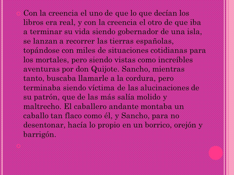 Con la creencia el uno de que lo que decían los libros era real, y con la creencia el otro de que iba a terminar su vida siendo gobernador de una isla, se lanzan a recorrer las tierras españolas, topándose con miles de situaciones cotidianas para los mortales, pero siendo vistas como increíbles aventuras por don Quijote.