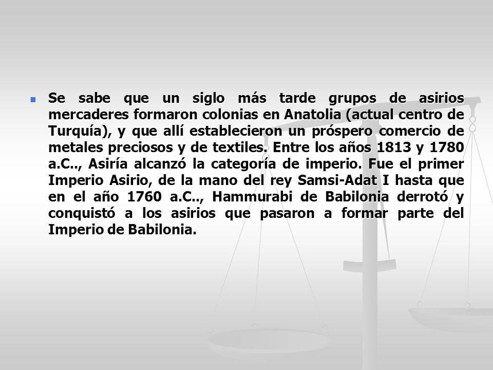 Se sabe que un siglo más tarde grupos de asirios mercaderes formaron colonias en Anatolia (actual centro de Turquía), y que allí establecieron un próspero comercio de metales preciosos y de textiles.