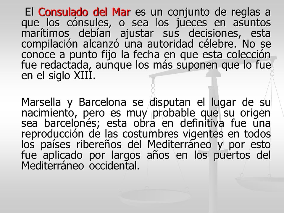 El Consulado del Mar es un conjunto de reglas a que los cónsules, o sea los jueces en asuntos marítimos debían ajustar sus decisiones, esta compilación alcanzó una autoridad célebre. No se conoce a punto fijo la fecha en que esta colección fue redactada, aunque los más suponen que lo fue en el siglo XIII.