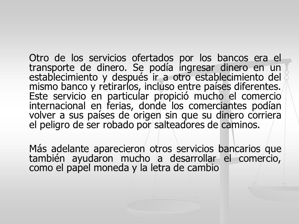 Otro de los servicios ofertados por los bancos era el transporte de dinero. Se podía ingresar dinero en un establecimiento y después ir a otro establecimiento del mismo banco y retirarlos, incluso entre países diferentes. Este servicio en particular propició mucho el comercio internacional en ferias, donde los comerciantes podían volver a sus países de origen sin que su dinero corriera el peligro de ser robado por salteadores de caminos.