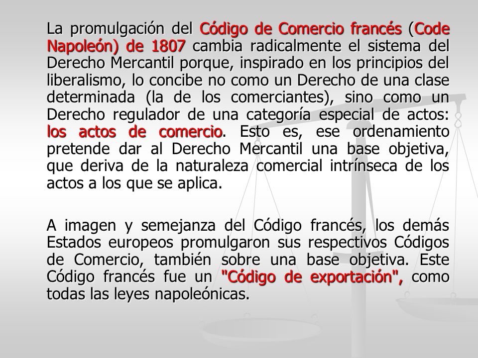 La promulgación del Código de Comercio francés (Code Napoleón) de 1807 cambia radicalmente el sistema del Derecho Mercantil porque, inspirado en los principios del liberalismo, lo concibe no como un Derecho de una clase determinada (la de los comerciantes), sino como un Derecho regulador de una categoría especial de actos: los actos de comercio. Esto es, ese ordenamiento pretende dar al Derecho Mercantil una base objetiva, que deriva de la naturaleza comercial intrínseca de los actos a los que se aplica.